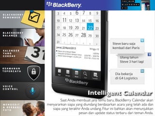 Intelligent Calendar
        Saat Anda membuat janji temu baru, BlackBerry Calendar akan
menyarankan siapa yang diundang berdasarkan acara yang telah ada dan
   siapa yang terakhir Anda undang. Fitur ini bahkan akan menunjukkan
                     pesan dan update status terbaru dari teman Anda.
 