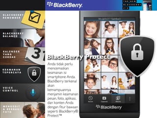 BlackBerry Protect
Anda tidak perlu
mencemaskan
keamanan isi
smartphone Anda.
BlackBerry terkenal
akan
kemampuannya
menjamin keamanan
pesan, foto, aplikasi,
dan konten Anda
dengan ﬁtur bawaan
seperti BlackBerry®
Protect™
 