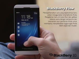 BlackBerry Flow
Memperkenalkan cara yang sepenuhnya baru
     untuk menggunakan smartphone Anda.
  Pengalaman baru di mana ﬁtur dan aplikasi
        bekerja sama dengan sempurna dan
      memahami alur pemikiran Anda untuk
 membantu menyelesaikan tugas-tugas Anda
                    lebih cepat dan mudah.
 