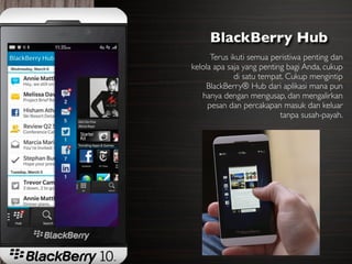 BlackBerry Hub
      Terus ikuti semua peristiwa penting dan
kelola apa saja yang penting bagi Anda, cukup
             di satu tempat. Cukup mengintip
    BlackBerry® Hub dari aplikasi mana pun
   hanya dengan mengusap, dan mengalirkan
     pesan dan percakapan masuk dan keluar
                           tanpa susah-payah.
 