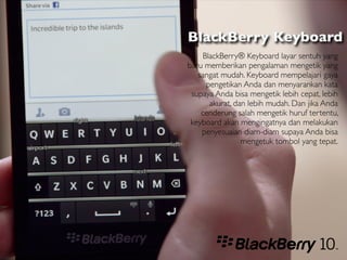 BlackBerry Keyboard
    BlackBerry® Keyboard layar sentuh yang
baru memberikan pengalaman mengetik yang
   sangat mudah. Keyboard mempelajari gaya
     pengetikan Anda dan menyarankan kata
 supaya Anda bisa mengetik lebih cepat, lebih
      akurat, dan lebih mudah. Dan jika Anda
    cenderung salah mengetik huruf tertentu,
 keyboard akan mengingatnya dan melakukan
    penyesuaian diam-diam supaya Anda bisa
                mengetuk tombol yang tepat.
 
