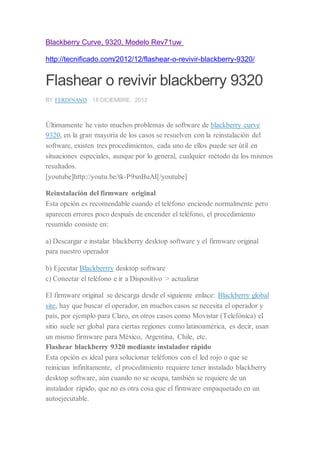 Blackberry Curve, 9320, Modelo Rev71uw
http://tecnificado.com/2012/12/flashear-o-revivir-blackberry-9320/
Flashear o revivir blackberry 9320
BY FERDINAND · 18 DICIEMBRE, 2012
Últimamente he visto muchos problemas de software de blackberry curve
9320, en la gran mayoría de los casos se resuelven con la reinstalación del
software, existen tres procedimientos, cada uno de ellos puede ser útil en
situaciones especiales, aunque por lo general, cualquier método da los mismos
resultados.
[youtube]http://youtu.be/tk-P9xnBuAI[/youtube]
Reinstalación del firmware original
Esta opción es recomendable cuando el teléfono enciende normalmente pero
aparecen errores poco después de encender el teléfono, el procedimiento
resumido consiste en:
a) Descargar e instalar blackberry desktop software y el firmware original
para nuestro operador
b) Ejecutar Blackberrry desktop software
c) Conectar el teléfono e ir a Dispositivo > actualizar
El firmware original se descarga desde el siguiente enlace: Blackberry global
site, hay que buscar el operador, en muchos casos se necesita el operador y
país, por ejemplo para Claro, en otros casos como Movistar (Telefónica) el
sitio suele ser global para ciertas regiones como latinoamérica, es decir, usan
un mismo firmware para México, Argentina, Chile, etc.
Flashear blackberry 9320 mediante instalador rápido
Esta opción es ideal para solucionar teléfonos con el led rojo o que se
reinician infinitamente, el procedimiento requiere tener instalado blackberry
desktop software, aún cuando no se ocupa, también se requiere de un
instalador rápido, que no es otra cosa que el firmware empaquetado en un
autoejecutable.
 