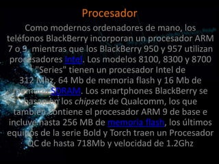 Procesador
     Como modernos ordenadores de mano, los
teléfonos BlackBerry incorporan un procesador ARM
7 o 9, mientras que los BlackBerry 950 y 957 utilizan
 procesadores Intel. Los modelos 8100, 8300 y 8700
        "Series" tienen un procesador Intel de
    312 Mhz, 64 Mb de memoria flash y 16 Mb de
  memoria SDRAM. Los smartphones BlackBerry se
     basan en los chipsets de Qualcomm, los que
  también contiene el procesador ARM 9 de base e
 incluye hasta 256 MB de memoria flash, los últimos
equipos de la serie Bold y Torch traen un Procesador
      QC de hasta 718Mb y velocidad de 1.2Ghz
 