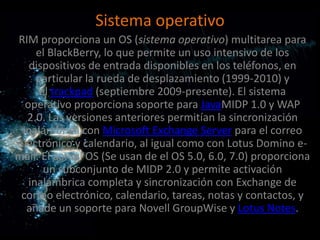 Sistema operativo
RIM proporciona un OS (sistema operativo) multitarea para
     el BlackBerry, lo que permite un uso intensivo de los
   dispositivos de entrada disponibles en los teléfonos, en
     particular la rueda de desplazamiento (1999-2010) y
      el trackpad (septiembre 2009-presente). El sistema
  operativo proporciona soporte para JavaMIDP 1.0 y WAP
  2.0. Las versiones anteriores permitían la sincronización
 inalámbrica con Microsoft Exchange Server para el correo
electrónico y calendario, al igual como con Lotus Domino e-
mail. El actual OS (Se usan de el OS 5.0, 6.0, 7.0) proporciona
       un subconjunto de MIDP 2.0 y permite activación
   inalámbrica completa y sincronización con Exchange de
 correo electrónico, calendario, tareas, notas y contactos, y
  añade un soporte para Novell GroupWise y Lotus Notes.
 