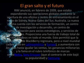 El gran salto y el futuro
       RIM anunció, en febrero de 2009, que estaba
    expandiendo sus operaciones globales mediante la
 apertura de una oficina y centro de entrenamiento en el
 norte de Sidney, Nueva Gales del Sur, Australia. La nueva
 oficina cuenta con los servicios de formación, un centro
        de investigación y desarrollo, un centro de
 comercialización para socios estratégicos, y servicios de
apoyo técnico. Proporciona una fuerza de trabajo total de
 12 000 empleos en todo el mundo. Esto permitió que la
popularidad de BlackBerry regresara, pero a nivel mundial
(sobre todo en Latinoamérica y Europa), y aumentara con
los años hasta igualar las ventas, las ganancias millonarias
        y la fama en el rubro telefónico de marcas
 comoNokia, Sony Ericsson (que al contrario de este bajó
                su popularidad) y Samsung.
 
