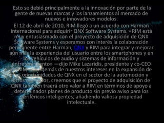 Esto se debió principalmente a la innovación por parte de la
   gente de nuevas marcas y los lanzamientos al mercado de
                  nuevos e innovadores modelos.
   El 12 de abril de 2010, RIM llegó a un acuerdo con Harman
 Internacional para adquirir QNX Software Systems. «RIM está
   muy entusiasmado con el proyecto de adquisición de QNX
   Software Systems y esperamos con interés la colaboración
permanente entre Harman, QNX y RIM para integrar y mejorar
aún más la experiencia del usuario entre los smartphones y en
       los vehículos de audio y sistemas de información y
  entretenimiento» —dijo Mike Lazaridis, presidente y co-CEO
 de RIM—. «Además de nuestros intereses en la expansión de
   las oportunidades de QNX en el sector de la automoción y
  otros mercados, creemos que el proyecto de adquisición de
 QNX también traerá otro valor a RIM en términos de apoyo a
   determinados planes de producto sin previo aviso para los
      periféricos inteligentes, añadiendo valiosa propiedad
                           intelectual».
 