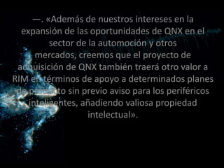 —. «Además de nuestros intereses en la
  expansión de las oportunidades de QNX en el
          sector de la automoción y otros
      mercados, creemos que el proyecto de
 adquisición de QNX también traerá otro valor a
RIM en términos de apoyo a determinados planes
 de producto sin previo aviso para los periféricos
    inteligentes, añadiendo valiosa propiedad
                    intelectual».
 