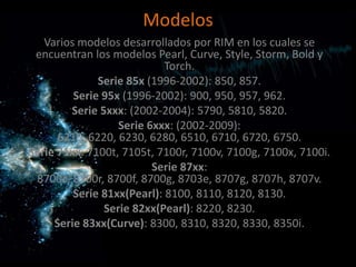 Modelos
   Varios modelos desarrollados por RIM en los cuales se
 encuentran los modelos Pearl, Curve, Style, Storm, Bold y
                            Torch.
              Serie 85x (1996-2002): 850, 857.
         Serie 95x (1996-2002): 900, 950, 957, 962.
        Serie 5xxx: (2002-2004): 5790, 5810, 5820.
                  Serie 6xxx: (2002-2009):
      6210, 6220, 6230, 6280, 6510, 6710, 6720, 6750.
Serie 71xx: 7100t, 7105t, 7100r, 7100v, 7100g, 7100x, 7100i.
                         Serie 87xx:
 8700c, 8700r, 8700f, 8700g, 8703e, 8707g, 8707h, 8707v.
         Serie 81xx(Pearl): 8100, 8110, 8120, 8130.
               Serie 82xx(Pearl): 8220, 8230.
     Serie 83xx(Curve): 8300, 8310, 8320, 8330, 8350i.
 