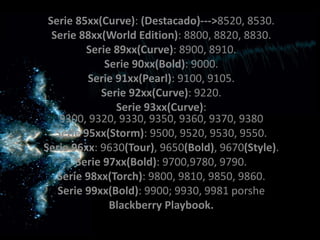 Serie 85xx(Curve): (Destacado)--->8520, 8530.
  Serie 88xx(World Edition): 8800, 8820, 8830.
         Serie 89xx(Curve): 8900, 8910.
             Serie 90xx(Bold): 9000.
          Serie 91xx(Pearl): 9100, 9105.
            Serie 92xx(Curve): 9220.
                Serie 93xx(Curve):
    9300, 9320, 9330, 9350, 9360, 9370, 9380
   Serie 95xx(Storm): 9500, 9520, 9530, 9550.
Serie 96xx: 9630(Tour), 9650(Bold), 9670(Style).
       Serie 97xx(Bold): 9700,9780, 9790.
   Serie 98xx(Torch): 9800, 9810, 9850, 9860.
   Serie 99xx(Bold): 9900; 9930, 9981 porshe
              Blackberry Playbook.
 