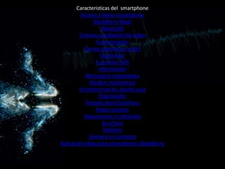 Caracteristicas del smartphone
         Acceso a datos corporativos
               BlackBerry Maps
                  Bluetooth
         Cámara y grabación de video
                Comunicación
           Correo electrónico móvil
                  Explorador
                Funciones GPS
                 Información
           Mensajería instantánea
             Modem inalámbrico
         Entretenimiento, donde vaya
                 Organizador
           Pantalla táctil SurePress
                Redes sociales
           Reproductor multimedia
                   SureType
                   Teléfono
             Siempre en contacto
Aplicación eBay para smartphones BlackBerry
 