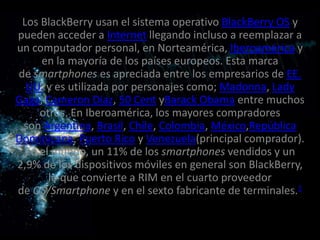 Los BlackBerry usan el sistema operativo BlackBerry OS y
pueden acceder a Internet llegando incluso a reemplazar a
un computador personal, en Norteamérica, Iberoamérica y
     en la mayoría de los países europeos. Esta marca
de smartphones es apreciada entre los empresarios de EE.
  UU. y es utilizada por personajes como; Madonna, Lady
Gaga, Cameron Diaz, 50 Cent yBarack Obama entre muchos
     otros. En Iberoamérica, los mayores compradores
 son Argentina, Brasil, Chile, Colombia, México,República
Dominicana, Puerto Rico y Venezuela(principal comprador).
  En el mundo, un 11% de los smartphones vendidos y un
2,9% de los dispositivos móviles en general son BlackBerry,
       lo que convierte a RIM en el cuarto proveedor
de OS/Smartphone y en el sexto fabricante de terminales.1
 