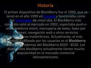 Historia
El primer dispositivo de BlackBerry fue el 1990, que se
 lanzó en el año 1999 en Canadá y funcionaba como
     un localizador de cinco vías. El BlackBerry más
conocido salió al mercado en 2002; soportaba push e-
 mail, telefonía móvil, mensajería de texto, faxes por
       Internet, navegación web y otros servicios
    informáticos inalámbricos. Actualmente, el más
 vendido y utilizado por los usuarios es el Blackberry
  Bold 9700; ademas del Blackberry 8320 - 8520. Los
  dispositivos blackberry actualmente tienen mucha
          popularidad en el mercado comercial
                    latinoamericano.
 
