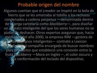 Probable origen del nombre
Algunos cuentan que el creador se inspiró en la bola de
   hierro que se les amarraba al tobillo a los reclusos
condenados a cadena perpetua —denominada dentro
 de la jerga carcelaria como blackberry—, para diseñar
un aparato inteligente del que los seres humanos no se
pudieran deshacer. Otros expertos aseguran que, hacia
 mediados del año 2000, la empresa RIM —gestora de
     los teléfonos inteligentes— contrató a Lexicon
Branding, una compañía encargada de buscar nombres
  para productos que estableció una conexión entre la
 fruta blackberry —Mora en Inglés—, el color oscuro y
       la conformación del teclado del dispositivo.
 