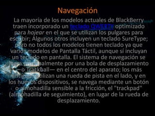 Navegación
   La mayoría de los modelos actuales de BlackBerry
  traen incorporado un teclado QWERTY optimizado
   para hojear en el que se utilizan los pulgares para
 escribir; Algunos otros incluyen un teclado SureType;
   pero no todos los modelos tienen teclado ya que
 varios modelos de Pantalla Táctil, aunque sí incluyan
  un teclado en pantalla. El sistema de navegación se
logra principalmente por una bola de desplazamiento
    —o Trackball— en el centro del aparato; los más
  antiguos utilizan una rueda de pista en el lado, y en
los nuevos dispositivos, se navega mediante un botón
    o almohadilla sensible a la fricción, el "trackpad"
(almohadilla de seguimiento), en lugar de la rueda de
                    desplazamiento.
 