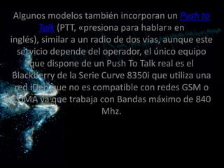 Algunos modelos también incorporan un Push to
        Talk (PTT, «presiona para hablar» en
inglés), similar a un radio de dos vías, aunque este
  servicio depende del operador, el único equipo
     que dispone de un Push To Talk real es el
 Blackberry de la Serie Curve 8350i que utiliza una
 red iDen,que no es compatible con redes GSM o
 CDMA ya que trabaja con Bandas máximo de 840
                         Mhz.
 