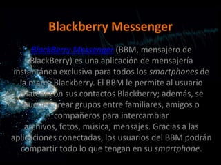 Blackberry Messenger
      BlackBerry Messenger (BBM, mensajero de
      BlackBerry) es una aplicación de mensajería
 instantánea exclusiva para todos los smartphones de
   la marca Blackberry. El BBM le permite al usuario
   chatear con sus contactos Blackberry; además, se
    pueden crear grupos entre familiares, amigos o
            compañeros para intercambiar
    archivos, fotos, música, mensajes. Gracias a las
aplicaciones conectadas, los usuarios del BBM podrán
   compartir todo lo que tengan en su smartphone.
 