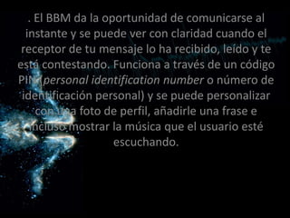 . El BBM da la oportunidad de comunicarse al
  instante y se puede ver con claridad cuando el
 receptor de tu mensaje lo ha recibido, leído y te
está contestando. Funciona a través de un código
PIN (personal identification number o número de
 identificación personal) y se puede personalizar
     con una foto de perfil, añadirle una frase e
   incluso mostrar la música que el usuario esté
                    escuchando.
 