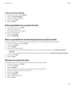 Guia do usuário                                                                                                              Mídia




Excluir uma lista de reprodução
1.   No aplicativo de mídia, clique em Música.
2.   Clique em Listas de reprodução.
3.   Selecione uma lista de reprodução.
4.   Pressione a tecla Menu.
5.   Clique em Excluir.


Exibir propriedades de um arquivo de mídia
1.   Na tela inicial, clique no ícone Mídia.
2.   Clique em um tipo de mídia.
3.   Se necessário, clique em uma categoria.
4.   Realce um arquivo de mídia.
5.   Pressione a tecla Menu.
6.   Clique em Propriedades.


Alterar a quantidade de memória disponível para arquivos de mídia
Para otimizar o desempenho do dispositivo BlackBerry®, você pode alterar a memória alocada para arquivos de mídia.
1. Na tela inicial, clique no aplicativo de Mídia.
2. Pressione a tecla Menu.
3. Clique em Opções.
4. Execute uma das seguintes ações:
     • Para alterar o limite máximo de memória disponível para todos os arquivos de mídia, altere o campo Limite de memória do
        dispositivo.
     • Para alterar a quantidade mínima de memória disponível para imagens, modifique o campo Memória reservada para imagens.
5. Pressione a tecla Menu.
6. Clique em Salvar.


Renomear um arquivo de mídia
Só é possível renomear músicas, toques, vídeos ou anotações de voz adicionados por você.
1. Na tela inicial, clique no ícone Mídia.
2. Pressione a tecla Menu.
3. Clique em Explorar.
4. Navegue até uma pasta que contenha músicas, toques, vídeos ou anotações de voz.
5. Realce uma música, toque, vídeo ou anotação de voz.
6. Pressione a tecla Menu.
7. Clique em Renomear.
8. Digite um nome para o arquivo.
9. Clique em Salvar.




                                                                                                                                 99
 