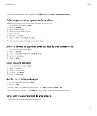 Guia do usuário                                                                                             Mídia




Para limpar a imagem da tela inicial, pressione a tecla     . Clique em Redefinir imagem da tela inicial.


Exibir imagens em uma apresentação de slides
A apresentação de slides exibe todas as imagens de uma categoria ou pasta.
1. Na tela inicial, clique no ícone Mídia.
2. Clique em Imagens.
3. Clique em uma categoria.
4. Se necessário, clique em uma pasta.
5. Realce uma foto.
6. Pressione a tecla Menu.
7. Clique em Exibir apresentação de slides.
Para fechar a apresentação de slides, pressione a tecla Escape.


Alterar o número de segundos entre os slides de uma apresentação
1.   Na tela inicial, clique no ícone Mídia.
2.   Clique em Opções.
3.   Altere o campo Intervalo da apresentação de slides.
4.   Pressione a tecla Menu.
5.   Clique em Salvar.


Exibir imagens por nome
1.   Na tela inicial, clique no ícone Mídia.
2.   Clique em Imagens.
3.   Clique em uma categoria.
4.   Pressione a tecla Menu.
5.   Clique em Exibir lista.


Ampliar ou reduzir uma imagem
1. Em uma imagem, pressione a tecla Menu.
2. Clique em Zoom.
Para exibir a imagem no tamanho original, pressione a tecla Menu. Clique em Ajustar à tela.
Para fechar a imagem, pressione a tecla Escape uma vez na câmera ou duas vezes no aplicativo de mídia.


Obter uma visão panorâmica de uma imagem
Para executar esta tarefa, você precisa ampliar a imagem.




                                                                                                             101
 