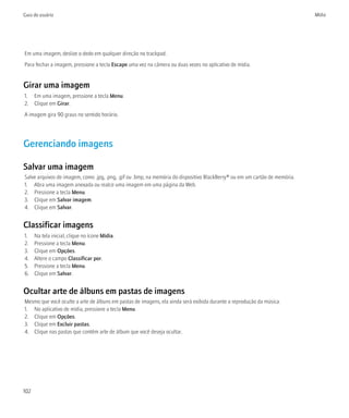 Guia do usuário                                                                                                              Mídia




Em uma imagem, deslize o dedo em qualquer direção no trackpad.
Para fechar a imagem, pressione a tecla Escape uma vez na câmera ou duas vezes no aplicativo de mídia.


Girar uma imagem
1. Em uma imagem, pressione a tecla Menu.
2. Clique em Girar.
A imagem gira 90 graus no sentido horário.




Gerenciando imagens

Salvar uma imagem
Salve arquivos de imagem, como .jpg, .png, .gif ou .bmp, na memória do dispositivo BlackBerry® ou em um cartão de memória.
1. Abra uma imagem anexada ou realce uma imagem em uma página da Web.
2. Pressione a tecla Menu.
3. Clique em Salvar imagem.
4. Clique em Salvar.


Classificar imagens
1.    Na tela inicial, clique no ícone Mídia.
2.    Pressione a tecla Menu.
3.    Clique em Opções.
4.    Altere o campo Classificar por.
5.    Pressione a tecla Menu.
6.    Clique em Salvar.


Ocultar arte de álbuns em pastas de imagens
Mesmo que você oculte a arte de álbuns em pastas de imagens, ela ainda será exibida durante a reprodução da música.
1. No aplicativo de mídia, pressione a tecla Menu.
2. Clique em Opções.
3. Clique em Excluir pastas.
4. Clique nas pastas que contêm arte de álbum que você deseja ocultar.




102
 