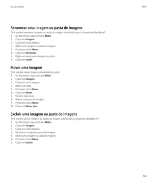 Guia do usuário                                                                                    Mídia




Renomear uma imagem ou pasta de imagens
Só é possível renomear imagens ou pastas de imagens transferidas para o dispositivo BlackBerry®.
1. Na tela inicial, clique no ícone Mídia.
2. Clique em Imagens.
3. Clique em uma categoria.
4. Realce uma imagem ou pasta de imagens.
5. Pressione a tecla Menu.
6. Clique em Renomear.
7. Digite um nome para a imagem ou pasta.
8. Clique em Salvar.


Mover uma imagem
Só é possível mover imagens adicionadas por você.
1. Na tela inicial, clique no ícone Mídia.
2. Clique em Imagens.
3. Clique em uma categoria.
4. Realce uma foto.
5. Pressione a tecla Menu.
6. Clique em Mover.
7. Vá até o novo local.
8. Realce uma pasta de imagens.
9. Pressione a tecla Menu.
10. Clique em Mover para.


Excluir uma imagem ou pasta de imagens
Só é possível excluir imagens ou pastas de imagens adicionadas ao dispositivo BlackBerry®.
1. Na tela inicial, clique no ícone Mídia.
2. Clique em Imagens.
3. Clique em uma categoria.
4. Vá até uma imagem ou pasta de imagens
5. Realce uma imagem ou pasta de imagens.
6. Pressione a tecla Menu.
7. Clique em Excluir.




                                                                                                    103
 