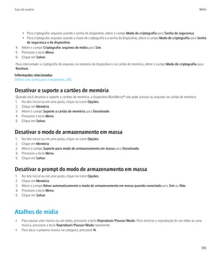 Guia do usuário                                                                                                                     Mídia




   • Para criptografar arquivos usando a senha do dispositivo, altere o campo Modo de criptografia para Senha de segurança.
   • Para criptografar arquivos usando a chave de criptografia e a senha do dispositivo, altere o campo Modo de criptografia para Senha
       de segurança e do dispositivo.
4. Altere o campo Criptografar arquivos de mídia para Sim.
5. Pressione a tecla Menu.
6. Clique em Salvar.
Para interromper a criptografia de arquivos na memória do dispositivo e no cartão de memória, altere o campo Modo de criptografia para
Nenhum.
Informações relacionadas
Definir uma senha para o dispositivo, 240


Desativar o suporte a cartões de memória
Quando você desativa o suporte a cartões de memória, o dispositivo BlackBerry® não pode acessar os arquivos no cartão de memória.
1. Na tela inicial ou em uma pasta, clique no ícone Opções.
2. Clique em Memória.
3. Altere o campo Suporte a cartão de memória para Desativado.
4. Pressione a tecla Menu.
5. Clique em Salvar.


Desativar o modo de armazenamento em massa
1.   Na tela inicial ou em uma pasta, clique no ícone Opções.
2.   Clique em Memória.
3.   Altere o campo Suporte para modo de armazenamento em massa para Desativado.
4.   Pressione a tecla Menu.
5.   Clique em Salvar.


Desativar o prompt do modo de armazenamento em massa
1.   Na tela inicial ou em uma pasta, clique no ícone Opções.
2.   Clique em Memória.
3.   Altere o campo Ativar automaticamente o modo de armazenamento em massa quando conectado para Sim ou Não.
4.   Pressione a tecla Menu.
5.   Clique em Salvar.



Atalhos de mídia
•    Para pausar uma música ou um vídeo, pressione a tecla Reproduzir/Pausar/Mudo. Para reiniciar a reprodução de um vídeo ou uma
     música, pressione a tecla Reproduzir/Pausar/Mudo novamente.
•    Para tocar a próxima música na categoria, pressione N.



                                                                                                                                     105
 