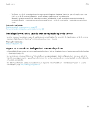 Guia do usuário                                                                                                                          Mídia




      • Verifique se o cartão de memória está inserido corretamente no dispositivo BlackBerry®. Para obter mais informações sobre como
        inserir um cartão de memória no dispositivo, consulte a documentação impressa fornecida com ele.
      • Nos opções do cartão de memória, se houver uma mensagem solicitando que ele seja formatado, desconecte o dispositivo do
        computador. Desative o modo de armazenamento em massa. Formate o cartão de memória. Ative o modo de armazenamento em
        massa.

Informações relacionadas
Desativar o modo de armazenamento em massa, 105
Formatar a memória do dispositivo e um cartão de memória, 104


Meu dispositivo não está usando o toque ou papel de parede correto
Se estiver usando um toque ou uma imagem de papel de parede que você criptografou na memória do dispositivo ou no cartão de memória
usando a senha do dispositivo BlackBerry® e reiniciar o dispositivo, remova o bloqueio.
Informações relacionadas
Bloquear o dispositivo, 240


Alguns recursos não estão disponíveis em meu dispositivo
A disponibilidade de determinados recursos em seu dispositivo BlackBerry® pode ser afetada por diferentes fatores, como o modelo do dispositivo
e o plano de serviços sem fio.
Se a sua conta de e-mail usar um BlackBerry® Enterprise Server, sua organização pode não ter configurado alguns recursos ou pode tê-lo
impedido de usar alguns recursos e opções. Se um administrador tiver configurado uma opção para você, um cadeado vermelho será exibido
ao lado do campo da opção.
Para obter mais informações sobre os recursos disponíveis no dispositivo, entre em contato com o provedor de serviços sem fio ou com o
administrador, ou visite www.blackberry.com/go/devices.




                                                                                                                                           107
 