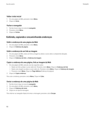 Guia do usuário                                                                                             Navegador




Voltar à tela inicial
1. Em uma página da Web, pressione a tecla Menu.
2. Clique em Início.

Fechar o navegador
1. Na tela inicial, clique no ícone do navegador.
2. Pressione a tecla Menu.
3. Clique em Fechar.


Exibindo, copiando e encaminhando endereços

Exibir o endereço de uma página da Web
1. Em uma página da Web, pressione a tecla Menu.
2. Clique em Endereço da página.

Exibir o endereço de um link ou imagem
1. Em uma página da Web, realce um link ou imagem ou deixe o cursor sobre o componente desejado.
2. Pressione a tecla Menu.
3. Clique em Endereço do link ou Endereço da imagem.

Copiar o endereço de uma página, link ou imagem da Web
1. Em uma página da Web, execute uma das seguintes ações:
   • Realce um link ou deixe o cursor sobre ele. Pressione a tecla Menu. Clique em Endereço do link.
   • Realce uma imagem ou deixe o cursor sobre ela. Pressione a tecla Menu. Clique em Endereço da imagem.
   • Pressione a tecla Menu. Clique em Page Address (Endereço da página).
2. Clique em Copiar endereço.
Para colar o endereço, pressione a tecla Menu. Clique em Colar.


Enviar o endereço de uma página da Web
1.    Na tela inicial, clique no ícone do navegador.
2.    Em uma página da Web, pressione a tecla Menu.
3.    Clique em Endereço de envio.
4.    Clique em um tipo de mensagem.
Para retornar ao navegador depois de enviar a mensagem, pressione a tecla Escape.




110
 
