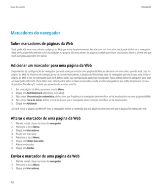 Guia do usuário                                                                                                                    Navegador




Marcadores do navegador

Sobre marcadores de páginas da Web
Você pode adicionar marcadores a páginas da Web que visita freqüentemente. Ao adicionar um marcador, você pode definir se o navegador
deve verificar periodicamente se há atualizações na página. Os marcadores de páginas da Web que foram atualizadas desde a última vez que
você as visitou aparecem em itálico.


Adicionar um marcador para uma página da Web
Dependendo da configuração do navegador que você usou para visitar uma página da Web ou adicionar um marcador, quando você clica na
página da Web no histórico de navegação ou na lista de marcadores, a página da Web talvez abra no navegador que você usou para visitar a
página da Web e não no navegador que você definiu como sua configuração padrão de navegador. Taxas extras talvez se apliquem para usar
um navegador diferente. Para obter mais informações sobre as taxas associadas a cada um dos navegadores que estão disponíveis em seu
dispositivo BlackBerry®, contate seu provedor de serviços sem fio.
1.    Em uma página da Web, pressione a tecla Menu.
2.    Clique em Add Bookmark (Adicionar marcador).
3.    No campo Sincronização automática, defina com que freqüência o navegador deve verificar se há atualizações em uma página da Web.
4.    No campo Hora de início, define a hora do dia em que o navegador deve começar a verificar se há atualizações.
5.    Clique em Adicionar.
Se você visitar a página da Web off-line, o navegador exibirá o conteúdo que era atual na última vez em que a página foi exibida on-line.


Alterar o marcador de uma página da Web
1.    Na tela inicial, clique no ícone do navegador.
2.    Pressione a tecla Menu.
3.    Clique em Marcadores.
4.    Realce um marcador.
5.    Pressione a tecla Menu.
6.    Clique em Editar marcador.
7.    Altere o marcador.
8.    Clique em Aceitar.


Enviar o marcador de uma página da Web
1. Na tela inicial, clique no ícone do navegador.
2. Pressione a tecla Menu.
3. Clique em Marcadores.




112
 