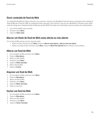 Guia do usuário                                                                                                                  Navegador




Ouvir conteúdo de feed da Web
Se o dispositivo BlackBerry® estiver associado a uma conta de e-mail que use o BlackBerry® Internet Service, você poderá ouvir conteúdo de
feeds da Web até o limite de 5 MB. Se o dispositivo estiver associado a uma conta de e-mail que use o BlackBerry® Enterprise Server, talvez
você não consiga ouvir conteúdo de feeds da Web que exceda 128 KB. Para obter mais informações, entre em contato com o administrador.
1. Em um feed da Web, realce um título.
2. Pressione a tecla Menu.
3. Clique em Obter áudio.


Marcar um título de feed da Web como aberto ou não aberto
Em um feed da Web, execute uma das seguintes ações:
    • Realce um título. Pressione a tecla Menu. Clique em Marcar como aberta ou Marcar como não aberta.
    • Realce um campo de data. Pressione a tecla Menu. Clique em Mark Prior Opened (Marcar anteriores como abertas).


Alterar um feed da Web
1.   Em uma página da Web, pressione a tecla Menu.
2.   Clique em Marcadores.
3.   Realce um feed da Web.
4.   Pressione a tecla Menu.
5.   Clique em Editar marcador.
6.   Altere o feed da Web.
7.   Clique em Aceitar.


Arquivar um feed da Web
1.   Em uma página da Web, pressione a tecla Menu.
2.   Clique em Marcadores.
3.   Realce um feed da Web.
4.   Pressione a tecla Menu.
5.   Clique em Mover marcador.
6.   Clique no novo local.


Excluir um feed da Web
1.   Em uma página da Web, pressione a tecla Menu.
2.   Clique em Marcadores.
3.   Realce um feed da Web.
4.   Pressione a tecla Menu.
5.   Clique em Excluir marcador.




                                                                                                                                        115
 