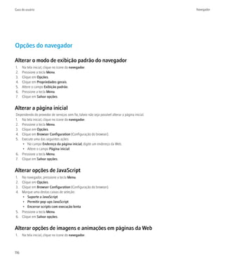 Guia do usuário                                                                                  Navegador




Opções do navegador

Alterar o modo de exibição padrão do navegador
1.    Na tela inicial, clique no ícone do navegador.
2.    Pressione a tecla Menu.
3.    Clique em Opções.
4.    Clique em Propriedades gerais.
5.    Altere o campo Exibição padrão.
6.    Pressione a tecla Menu.
7.    Clique em Salvar opções.


Alterar a página inicial
Dependendo do provedor de serviços sem fio, talvez não seja possível alterar a página inicial.
1. Na tela inicial, clique no ícone do navegador.
2. Pressione a tecla Menu.
3. Clique em Opções.
4. Clique em Browser Configuration (Configuração do browser).
5. Execute uma das seguintes ações:
    • No campo Endereço da página inicial, digite um endereço da Web.
    • Altere o campo Página inicial.
6. Pressione a tecla Menu.
7. Clique em Salvar opções.


Alterar opções de JavaScript
1. No navegador, pressione a tecla Menu.
2. Clique em Opções.
3. Clique em Browser Configuration (Configuração do browser).
4. Marque uma destas caixas de seleção:
   • Suporte a JavaScript
   • Permitir pop-ups JavaScript
   • Encerrar scripts com execução lenta
5. Pressione a tecla Menu.
6. Clique em Salvar opções.


Alterar opções de imagens e animações em páginas da Web
1.    Na tela inicial, clique no ícone do navegador.



116
 