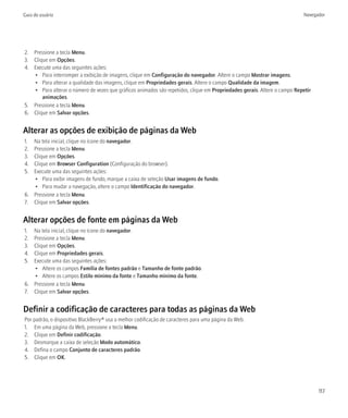 Guia do usuário                                                                                                           Navegador




2. Pressione a tecla Menu.
3. Clique em Opções.
4. Execute uma das seguintes ações:
   • Para interromper a exibição de imagens, clique em Configuração do navegador. Altere o campo Mostrar imagens.
   • Para alterar a qualidade das imagens, clique em Propriedades gerais. Altere o campo Qualidade da imagem.
   • Para alterar o número de vezes que gráficos animados são repetidos, clique em Propriedades gerais. Altere o campo Repetir
       animações.
5. Pressione a tecla Menu.
6. Clique em Salvar opções.


Alterar as opções de exibição de páginas da Web
1. Na tela inicial, clique no ícone do navegador.
2. Pressione a tecla Menu.
3. Clique em Opções.
4. Clique em Browser Configuration (Configuração do browser).
5. Execute uma das seguintes ações:
   • Para exibir imagens de fundo, marque a caixa de seleção Usar imagens de fundo.
   • Para mudar a navegação, altere o campo Identificação do navegador.
6. Pressione a tecla Menu.
7. Clique em Salvar opções.


Alterar opções de fonte em páginas da Web
1. Na tela inicial, clique no ícone do navegador.
2. Pressione a tecla Menu.
3. Clique em Opções.
4. Clique em Propriedades gerais.
5. Execute uma das seguintes ações:
   • Altere os campos Família de fontes padrão e Tamanho de fonte padrão.
   • Altere os campos Estilo mínimo da fonte e Tamanho mínimo da fonte.
6. Pressione a tecla Menu.
7. Clique em Salvar opções.


Definir a codificação de caracteres para todas as páginas da Web
Por padrão, o dispositivo BlackBerry® usa a melhor codificação de caracteres para uma página da Web.
1. Em uma página da Web, pressione a tecla Menu.
2. Clique em Definir codificação.
3. Desmarque a caixa de seleção Modo automático.
4. Defina o campo Conjunto de caracteres padrão.
5. Clique em OK.




                                                                                                                                 117
 