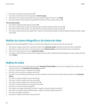Guia do usuário                                                                                                                           Atalhos




•    Para ir para uma célula específica, pressione G.
•    Para exibir o conteúdo de uma célula, pressione a tecla de espaço.
•    Para alternar entre planilhas, pressione V. Realce uma pasta de trabalho. Pressione a tecla Enter.
•    Para exibir colunas ou linhas ocultas, pressione H. Para ocultar as linhas ou colunas, pressione H.
Em uma apresentação
• Para alternar exibições de apresentação, pressione M.
• Para ir para o próximo slide ao exibir uma apresentação em modo de exibição de slides, pressione N.
• Para voltar ao slide anterior ao exibir uma apresentação em modo de exibição de slides, pressione P.
• Para ir para a última posição do cursor após fechar e reabrir um anexo de apresentação em modo de exibição de texto ou de texto e slides,
   pressione G.




Atalhos da câmera fotográfica e da câmera de vídeo
Dependendo do dispositivo BlackBerry®, talvez o recurso de câmera fotográfica ou câmera de vídeo não seja oferecido.
•    Para ampliar a imagem antes de tirar uma foto, pressione a tecla Aumentar volume, localizada do lado direito do seu dispositivo.
•    Para reduzir a imagem antes de tirar uma foto, pressione a tecla Diminuir volume, localizada do lado direito do seu dispositivo.
•    Para tirar uma foto, pressione a tecla de conveniência direita.
•    Para alterar o modo de flash para capturar fotos, se disponível, ou para ativar o modo de baixa luminosidade para capturar vídeos, pressione
     a tecla Espaço.




Atalhos de mídia
•    Para pausar uma música ou um vídeo, pressione a tecla Reproduzir/Pausar/Mudo. Para reiniciar a reprodução de um vídeo ou uma
     música, pressione a tecla Reproduzir/Pausar/Mudo novamente.
•    Para tocar a próxima música na categoria, pressione N.
•    Para tocar a música anterior na categoria, pressione P.
•    Para ativar o recurso de Reforço de áudio para aumentar o volume de músicas, tons de chamada e vídeos, pressione a tecla Aumentar
     volume.
•    Para mover a visão da imagem para cima, pressione 2.
•    Para mover a visão da imagem para baixo, pressione 8.
•    Para mover a visão da imagem para a direita, pressione 6.
•    Para mover a visão da imagem para a esquerda, pressione 4.
•    Para voltar ao centro da imagem, pressione 5.
•    Para ampliar uma imagem, pressione 3. Para exibir a imagem no tamanho original, pressione 7.
•    Para reduzir uma imagem, pressione 9. Para exibir a imagem no tamanho original, pressione 7.
•    Para girar uma imagem, pressione L.
•    Para ajustar a imagem ao tamanho da tela, pressione 1.




10
 
