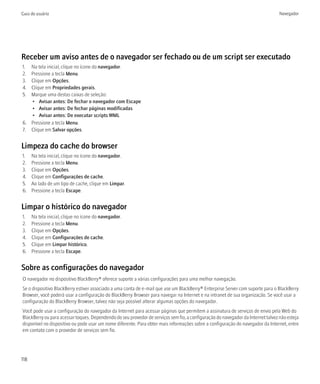 Guia do usuário                                                                                                                   Navegador




Receber um aviso antes de o navegador ser fechado ou de um script ser executado
1. Na tela inicial, clique no ícone do navegador.
2. Pressione a tecla Menu.
3. Clique em Opções.
4. Clique em Propriedades gerais.
5. Marque uma destas caixas de seleção:
   • Avisar antes: De fechar o navegador com Escape
   • Avisar antes: De fechar páginas modificadas
   • Avisar antes: De executar scripts WML
6. Pressione a tecla Menu.
7. Clique em Salvar opções.


Limpeza do cache do browser
1.    Na tela inicial, clique no ícone do navegador.
2.    Pressione a tecla Menu.
3.    Clique em Opções.
4.    Clique em Configurações de cache.
5.    Ao lado de um tipo de cache, clique em Limpar.
6.    Pressione a tecla Escape.


Limpar o histórico do navegador
1.    Na tela inicial, clique no ícone do navegador.
2.    Pressione a tecla Menu.
3.    Clique em Opções.
4.    Clique em Configurações de cache.
5.    Clique em Limpar histórico.
6.    Pressione a tecla Escape.


Sobre as configurações do navegador
O navegador no dispositivo BlackBerry® oferece suporte a várias configurações para uma melhor navegação.
Se o dispositivo BlackBerry estiver associado a uma conta de e-mail que use um BlackBerry® Enterprise Server com suporte para o BlackBerry
Browser, você poderá usar a configuração do BlackBerry Browser para navegar na Internet e na intranet de sua organização. Se você usar a
configuração do BlackBerry Browser, talvez não seja possível alterar algumas opções do navegador.
Você pode usar a configuração do navegador da Internet para acessar páginas que permitem a assinatura de serviços de envio pela Web do
BlackBerry ou para acessar toques. Dependendo do seu provedor de serviços sem fio, a configuração do navegador da Internet talvez não esteja
disponível no dispositivo ou pode usar um nome diferente. Para obter mais informações sobre a configuração do navegador da Internet, entre
em contato com o provedor de serviços sem fio.




118
 
