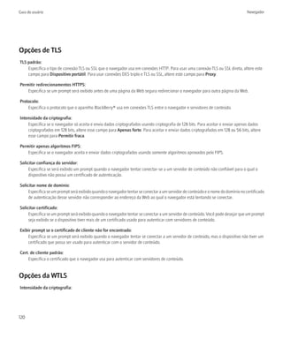 Guia do usuário                                                                                                                   Navegador




Opções de TLS
TLS padrão:
    Especifica o tipo de conexão TLS ou SSL que o navegador usa em conexões HTTP. Para usar uma conexão TLS ou SSL direta, altere este
    campo para Dispositivo portátil. Para usar conexões DES triplo e TLS ou SSL, altere este campo para Proxy.

Permitir redirecionamentos HTTPS:
    Especifica se um prompt será exibido antes de uma página da Web segura redirecionar o navegador para outra página da Web.

Protocolo:
    Especifica o protocolo que o aparelho BlackBerry® usa em conexões TLS entre o navegador e servidores de conteúdo.

Intensidade da criptografia:
    Especifica se o navegador só aceita e envia dados criptografados usando criptografia de 128 bits. Para aceitar e enviar apenas dados
    criptografados em 128 bits, altere esse campo para Apenas forte. Para aceitar e enviar dados criptografados em 128 ou 56 bits, altere
    esse campo para Permitir fraca.

Permitir apenas algoritmos FIPS:
    Especifica se o navegador aceita e enviar dados criptografados usando somente algoritmos aprovados pelo FIPS.

Solicitar confiança do servidor:
     Especifica se será exibido um prompt quando o navegador tentar conectar-se a um servidor de conteúdo não confiável para o qual o
     dispositivo não possui um certificado de autenticação.

Solicitar nome de domínio:
     Especifica se um prompt será exibido quando o navegador tentar se conectar a um servidor de conteúdo e o nome do domínio no certificado
     de autenticação desse servidor não corresponder ao endereço da Web ao qual o navegador está tentando se conectar.

Solicitar certificado:
     Especifica se um prompt será exibido quando o navegador tentar se conectar a um servidor de conteúdo. Você pode desejar que um prompt
     seja exibido se o dispositivo tiver mais de um certificado usado para autenticar com servidores de conteúdo.

Exibir prompt se o certificado de cliente não for encontrado:
    Especifica se um prompt será exibido quando o navegador tentar se conectar a um servidor de conteúdo, mas o dispositivo não tiver um
    certificado que possa ser usado para autenticar com o servidor de conteúdo.

Cert. de cliente padrão:
    Especifica o certificado que o navegador usa para autenticar com servidores de conteúdo.


Opções da WTLS
Intensidade da criptografia:




120
 
