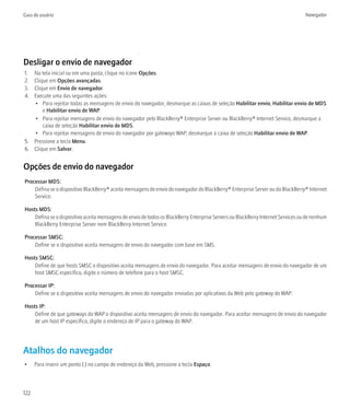 Guia do usuário                                                                                                                   Navegador




Desligar o envio de navegador
1. Na tela inicial ou em uma pasta, clique no ícone Opções.
2. Clique em Opções avançadas.
3. Clique em Envio de navegador.
4. Execute uma das seguintes ações:
   • Para rejeitar todas as mensagens de envio do navegador, desmarque as caixas de seleção Habilitar envio, Habilitar envio de MDS
       e Habilitar envio de WAP.
   • Para rejeitar mensagens de envio do navegador pelo BlackBerry® Enterprise Server ou BlackBerry® Internet Service, desmarque a
       caixa de seleção Habilitar envio de MDS.
   • Para rejeitar mensagens de envio do navegador por gateways WAP, desmarque a caixa de seleção Habilitar envio de WAP.
5. Pressione a tecla Menu.
6. Clique em Salvar.


Opções de envio do navegador
Processar MDS:
    Defina se o dispositivo BlackBerry® aceita mensagens de envio do navegador do BlackBerry® Enterprise Server ou do BlackBerry® Internet
    Service.

Hosts MDS:
    Defina se o dispositivo aceita mensagens de envio de todos os BlackBerry Enterprise Servers ou BlackBerry Internet Services ou de nenhum
    BlackBerry Enterprise Server nem BlackBerry Internet Service.

Processar SMSC:
    Define se o dispositivo aceita mensagens de envio do navegador com base em SMS.

Hosts SMSC:
    Define de que hosts SMSC o dispositivo aceita mensagens de envio do navegador. Para aceitar mensagens de envio do navegador de um
    host SMSC específico, digite o número de telefone para o host SMSC.

Processar IP:
    Define se o dispositivo aceita mensagens de envio do navegador enviadas por aplicativos da Web pelo gateway do WAP.

Hosts IP:
    Define de que gateways do WAP o dispositivo aceita mensagens de envio do navegador. Para aceitar mensagens de envio do navegador
    de um host IP específico, digite o endereço de IP para o gateway do WAP.




Atalhos do navegador
•     Para inserir um ponto (.) no campo de endereço da Web, pressione a tecla Espaço.



122
 