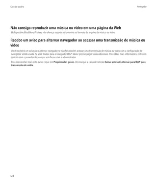 Guia do usuário                                                                                                              Navegador




Não consigo reproduzir uma música ou vídeo em uma página da Web
O dispositivo BlackBerry® talvez não ofereça suporte ao tamanho ou formato do arquivo da música ou vídeo.


Recebo um aviso para alternar navegador ao acessar uma transmissão de música ou
vídeo
Você receberá um aviso para alternar navegador se não for possível acessar uma transmissão de música ou vídeo com a configuração de
navegador sendo usada. Se você mudar para o navegador WAP, talvez precise pagar taxas adicionais. Para obter mais informações, entre em
contato com o provedor de serviços sem fio ou com o administrador.
Para não receber mais este aviso, clique em Propriedades gerais. Desmarque a caixa de seleção Avisar antes de alternar para WAP para
transmissão de mídia.




124
 
