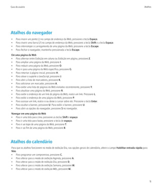 Guia do usuário                                                                                                                  Atalhos




Atalhos do navegador
•    Para inserir um ponto (.) no campo de endereço da Web, pressione a tecla Espaço.
•    Para inserir uma barra (/) no campo de endereço da Web, pressione a tecla Shift e a tecla Espaço.
•    Para interromper o carregamento de uma página da Web, pressione a tecla Escape.
•    Para fechar o navegador, mantenha pressionada a tecla Escape.
Em uma página da Web
• Para alternar entre Exibição em coluna ou Exibição em página, pressione Z.
• Para ampliar uma página da Web, pressione I.
• Para reduzir uma página da Web, pressione O.
• Para ir para uma página da Web específica, pressione G.
• Para retornar à página inicial, pressione H.
• Para ativar o suporte a JavaScript, pressione J.
• Para abrir a lista de marcadores, pressione K.
• Para adicionar um marcador, pressione A.
• Para exibir uma lista de páginas da Web visitadas recentemente, pressione Y.
• Para atualizar uma página da Web, pressione R.
• Para exibir o endereço de um link de página da Web, realce um link. Pressione L.
• Para exibir o endereço de uma página da Web, pressione P.
• Para acessar um link, realce-o ou deixe o cursor sobre ele. Pressione a tecla Enter.
• Para ocultar o banner, pressione U. Para exibir o banner, pressione U.
• Para abrir as opções do navegador, pressione S no navegador.
Navegar em uma página da Web
• Para ir uma tela para cima, pressione as teclas Shift e espaço.
• Para ir uma tela para baixo, pressione a tecla de espaço.
• Para ir ao topo de uma página da Web, pressione T.
• Para ir ao fim de uma página da Web, pressione B.




Atalhos do calendário
Para que os atalhos funcionem no modo de exibição Dia, nas opções gerais de calendário, altere o campo Habilitar entrada rápida para
Não.
• Para programar um compromisso, pressione C.
• Para alterar para o modo de exibição Agenda, pressione A.
• Para alterar para o modo de exibição Dia, pressione D.
• Para alterar para o modo de exibição Semana, pressione W.
• Para alterar para o modo de exibição Mês, pressione M.



                                                                                                                                       11
 
