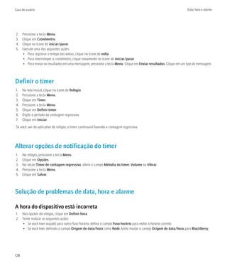 Guia do usuário                                                                                                      Data, hora e alarme




2.    Pressione a tecla Menu.
3.    Clique em Cronômetro.
4.    Clique no ícone de iniciar/parar.
5.    Execute uma das seguintes ações:
      • Para registrar o tempo das voltas, clique no ícone de volta.
      • Para interromper o cronômetro, clique novamente no ícone de iniciar/parar.
      • Para enviar os resultados em uma mensagem, pressione a tecla Menu. Clique em Enviar resultados. Clique em um tipo de mensagem.



Definir o timer
1.    Na tela inicial, clique no ícone de Relógio.
2.    Pressione a tecla Menu.
3.    Clique em Timer.
4.    Pressione a tecla Menu.
5.    Clique em Definir timer.
6.    Digite o período da contagem regressiva.
7.    Clique em Iniciar.
Se você sair do aplicativo do relógio, o timer continuará fazendo a contagem regressiva.




Alterar opções de notificação do timer
1.    No relógio, pressione a tecla Menu.
2.    Clique em Opções.
3.    Na seção Timer de contagem regressiva, altere o campo Melodia do timer, Volume ou Vibrar.
4.    Pressione a tecla Menu.
5.    Clique em Salvar.



Solução de problemas de data, hora e alarme

A hora do dispositivo está incorreta
1. Nas opções do relógio, clique em Definir hora.
2. Tente realizar as seguintes ações:
   • Se você tiver viajado para outro fuso horário, defina o campo Fuso horário para exibir o horário correto.
   • Se você tiver definido o campo Origem de data/hora como Rede, tente mudar o campo Origem de data/hora para BlackBerry.




128
 