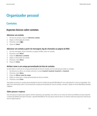 Guia do usuário                                                                                                          Organizador pessoal




Organizador pessoal
Contatos

Aspectos básicos sobre contatos

Adicionar um contato
1.   Na lista de contatos, clique em Adicionar contato.
2.   Digite as informações do contato.
3.   Pressione a tecla       .
4.   Clique em Salvar.

Adicionar um contato a partir da mensagem, log de chamadas ou página da Web
1.   Em uma mensagem, log de chamadas ou página da Web, realce um contato.
2.   Pressione a tecla Menu.
3.   Clique em Adicionar a contatos.
4.   Digite as informações do contato.
5.   Pressione a tecla Menu.
6.   Clique em Salvar.

Atribuir nome a um campo personalizado da lista de contatos
Se você alterar o nome de um campo personalizado da lista de contatos, ele será alterado para todos os contatos.
1. Ao adicionar ou alterar um contato, selecione o campo Usuário1, Usuário2, Usuário3 ou Usuário4.
2. Pressione a tecla Menu.
3. Clique em Alterar nome do campo.
4. Digite um nome para o campo personalizado da lista de contatos.
5. Pressione a tecla Enter.
Você pode sincronizar os campos personalizados da lista de contatos do aparelho BlackBerry® com o aplicativo de e-mail no computador. Para
obter mais informações sobre a sincronização de campos personalizados da lista de contatos, consulte a Ajuda on-line do BlackBerry Desktop
Software .


Sobre pausas e esperas
Use uma pausa ou espera para separar números adicionais, por exemplo, uma senha ou um ramal, do número de telefone principal. Quando
o número de telefone principal é discado, o aparelho BlackBerry® faz uma pausa antes de discar os números adicionais (pausa) ou solicita que
você os digite (espera).




                                                                                                                                        129
 