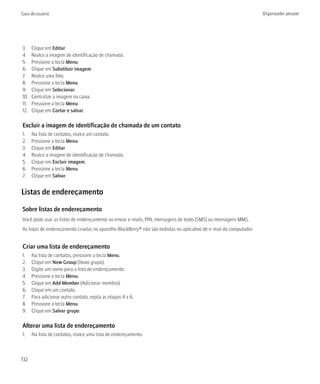 Guia do usuário                                                                                                      Organizador pessoal




3.    Clique em Editar.
4.    Realce a imagem de identificação de chamada.
5.    Pressione a tecla Menu.
6.    Clique em Substituir imagem.
7.    Realce uma foto.
8.    Pressione a tecla Menu.
9.    Clique em Selecionar.
10.   Centralize a imagem na caixa.
11.   Pressione a tecla Menu.
12.   Clique em Cortar e salvar.

Excluir a imagem de identificação de chamada de um contato
1.    Na lista de contatos, realce um contato.
2.    Pressione a tecla Menu.
3.    Clique em Editar.
4.    Realce a imagem de identificação de chamada.
5.    Clique em Excluir imagem.
6.    Pressione a tecla Menu.
7.    Clique em Salvar.


Listas de endereçamento

Sobre listas de endereçamento
Você pode usar as listas de endereçamento ao enviar e-mails, PIN, mensagens de texto (SMS) ou mensagens MMS.
As listas de endereçamento criadas no aparelho BlackBerry® não são exibidas no aplicativo de e-mail do computador.


Criar uma lista de endereçamento
1.    Na lista de contatos, pressione a tecla Menu.
2.    Clique em New Group (Novo grupo).
3.    Digite um nome para a lista de endereçamento.
4.    Pressione a tecla Menu.
5.    Clique em Add Member (Adicionar membro).
6.    Clique em um contato.
7.    Para adicionar outro contato, repita as etapas 4 a 6.
8.    Pressione a tecla Menu.
9.    Clique em Salvar grupo.

Alterar uma lista de endereçamento
1.    Na lista de contatos, realce uma lista de endereçamento.



132
 
