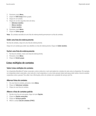 Guia do usuário                                                                                                            Organizador pessoal




2. Pressione a tecla Menu.
3. Clique em Edit Group (Editar grupo).
4. Clique em um contato.
5. Clique em um dos seguintes itens de menu:
   • Adicionar membro
   • Alterar membro
   • Excluir membro
6. Pressione a tecla Menu.
7. Clique em Salvar grupo.
Nota: Os contatos excluídos de uma lista de endereçamento permanecem na lista de contatos.


Exibir uma lista de endereçamento
Na lista de contatos, clique em uma lista de endereçamento.
Clique em um contato para exibir seus detalhes na lista de endereçamento. Clique em Exibir membro.


Excluir uma lista de endereçamento
1. Na lista de contatos, realce uma lista de endereçamento.
2. Pressione a tecla Menu.
3. Clique em Excluir grupo.


Listas múltiplas de contatos

Sobre Listas múltiplas de contatos
Se o dispositivo BlackBerry® estiver associado a várias contas de e-mail, você poderá ter contatos de cada conta no dispositivo. Por exemplo,
se o dispositivo estiver associado a uma conta de e-mail corporativa e a uma conta pessoal, talvez você possa exibir tanto a lista de contatos
corporativa como a pessoal. Para obter mais informações, entre em contato com o provedor de serviços sem fio.


Alternar listas de contatos
1. Em uma lista de contatos, pressione a tecla Menu.
2. Clique em Selecionar contatos.
3. Clique em uma lista de contatos.

Alterar a lista de contatos padrão
1.   Na tela inicial ou em uma pasta, clique no ícone Opções.
2.   Clique em Opções avançadas.
3.   Clique em Serviços padrão.
4.   Altere o campo Lista de contatos (SYNC).



                                                                                                                                          133
 