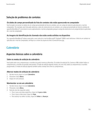 Guia do usuário                                                                                                          Organizador pessoal




Solução de problemas de contatos

Os dados do campo personalizado da lista de contatos não estão aparecendo no computador
Você só pode sincronizar os dados de um campo personalizado da lista de contatos com um campo de texto do aplicativo de e-mail do
computador. Por exemplo, você não pode adicionar a data de aniversário de um contato a um campo personalizado da lista de contatos do
aparelho BlackBerry® e sincronizá-la com o aplicativo de e-mail do computador porque o campo de aniversário é um campo de data no aplicativo
de e-mail do computador.

As imagens de identificação de chamada não estão sendo exibidas no dispositivo
Se o aparelho BlackBerry® estiver associado a uma conta de e-mail do Microsoft® Outlook® 2000 e você adicionar a foto de um contato no
aplicativo de e-mail do computador, verifique se o nome do arquivo da foto é ContactPicture.jpg.



Calendário

Aspectos básicos sobre o calendário

Sobre os modos de exibição do calendário
Você pode exibir seus compromissos e reuniões de quatro maneiras diferentes. Os modos de exibição Dia, Semana e Mês exibem todos os
compromissos e reuniões do período selecionado. O modo de exibição Agenda mostra, em uma lista, todos os compromissos e reuniões
programados. O modo de exibição Agenda também exibe o tempo livre entre os compromissos.


Alternar modos de exibição do calendário
1. Na tela inicial, clique no ícone Calendário.
2. Pressione a tecla Menu.
3. Clique em uma exibição.

Movimentar-se em um calendário
1. Na tela inicial, clique no ícone Calendário.
2. Pressione a tecla Menu.
3. Execute uma das seguintes ações:
   • Para ir para uma data específica, clique em Ir para a data.
   • Para ir para a data atual, clique em Hoje.
   • Para avançar ou voltar na data, clique em Voltar ou Avançar.




                                                                                                                                        135
 