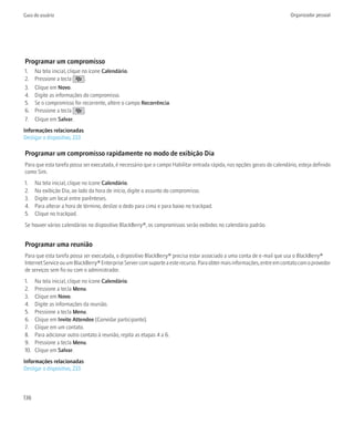 Guia do usuário                                                                                                           Organizador pessoal




Programar um compromisso
1.    Na tela inicial, clique no ícone Calendário.
2.    Pressione a tecla        .
3.    Clique em Novo.
4.    Digite as informações do compromisso.
5.    Se o compromisso for recorrente, altere o campo Recorrência.
6.    Pressione a tecla        .
7.    Clique em Salvar.
Informações relacionadas
Desligar o dispositivo, 233

Programar um compromisso rapidamente no modo de exibição Dia
Para que esta tarefa possa ser executada, é necessário que o campo Habilitar entrada rápida, nas opções gerais do calendário, esteja definido
como Sim.
1.    Na tela inicial, clique no ícone Calendário.
2.    Na exibição Dia, ao lado da hora de início, digite o assunto do compromisso.
3.    Digite um local entre parênteses.
4.    Para alterar a hora de término, deslize o dedo para cima e para baixo no trackpad.
5.    Clique no trackpad.
Se houver vários calendários no dispositivo BlackBerry®, os compromissos serão exibidos no calendário padrão.


Programar uma reunião
Para que esta tarefa possa ser executada, o dispositivo BlackBerry® precisa estar associado a uma conta de e-mail que usa o BlackBerry®
Internet Service ou um BlackBerry® Enterprise Server com suporte a este recurso. Para obter mais informações, entre em contato com o provedor
de serviços sem fio ou com o administrador.
1.    Na tela inicial, clique no ícone Calendário.
2.    Pressione a tecla Menu.
3.    Clique em Novo.
4.    Digite as informações da reunião.
5.    Pressione a tecla Menu.
6.    Clique em Invite Attendee (Convidar participante).
7.    Clique em um contato.
8.    Para adicionar outro contato à reunião, repita as etapas 4 a 6.
9.    Pressione a tecla Menu.
10.   Clique em Salvar.
Informações relacionadas
Desligar o dispositivo, 233



136
 