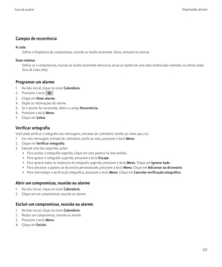 Guia do usuário                                                                                                       Organizador pessoal




Campos de recorrência
A cada:
    Defina a freqüência do compromisso, reunião ou tarefa recorrente: diária, semanal ou mensal.

Data relativa:
    Defina se o compromisso, reunião ou tarefa recorrente mensal ou anual se repete em uma data relativa (por exemplo, na última sexta-
    feira de cada mês).


Programar um alarme
1.   Na tela inicial, clique no ícone Calendário.
2.   Pressione a tecla        .
3.   Clique em Novo alarme.
4.   Digite as informações do alarme.
5.   Se o alarme for recorrente, altere o campo Recorrência.
6.   Pressione a tecla Menu.
7.   Clique em Salvar.

Verificar ortografia
Você pode verificar a ortografia das mensagens, entradas de calendário, tarefas ou notas que cria.
1. Em uma mensagem, entrada de calendário, tarefa ou nota, pressione a tecla Menu.
2. Clique em Verificar ortografia.
3. Execute uma das seguintes ações:
    • Para aceitar a ortografia sugerida, clique em uma palavra na lista exibida.
    • Para ignorar a ortografia sugerida, pressione a tecla Escape.
    • Para ignorar todas as instâncias da ortografia sugerida, pressione a tecla Menu. Clique em Ignorar tudo.
    • Para adicionar a palavra ao dicionário personalizado, pressione a tecla Menu. Clique em Adicionar ao dicionário.
    • Para interromper a verificação ortográfica, pressione a tecla Menu. Clique em Cancelar verificação ortográfica.

Abrir um compromisso, reunião ou alarme
1. Na tela inicial, clique no ícone Calendário.
2. Clique em um compromisso, reunião ou alarme

Excluir um compromisso, reunião ou alarme
1.   Na tela inicial, clique no ícone Calendário.
2.   Realce um compromisso, reunião ou alarme
3.   Pressione a tecla Menu.
4.   Clique em Excluir.




                                                                                                                                     137
 