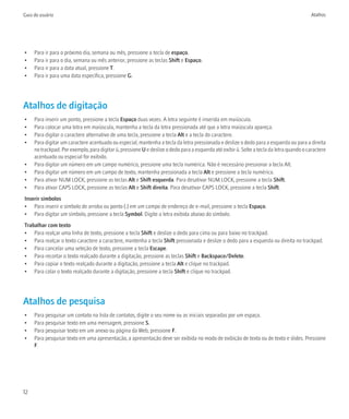 Guia do usuário                                                                                                                            Atalhos




•    Para ir para o próximo dia, semana ou mês, pressione a tecla de espaço.
•    Para ir para o dia, semana ou mês anterior, pressione as teclas Shift e Espaço.
•    Para ir para a data atual, pressione T.
•    Para ir para uma data específica, pressione G.




Atalhos de digitação
•    Para inserir um ponto, pressione a tecla Espaço duas vezes. A letra seguinte é inserida em maiúscula.
•    Para colocar uma letra em maiúscula, mantenha a tecla da letra pressionada até que a letra maiúscula apareça.
•    Para digitar o caractere alternativo de uma tecla, pressione a tecla Alt e a tecla do caractere.
•    Para digitar um caractere acentuado ou especial, mantenha a tecla da letra pressionada e deslize o dedo para a esquerda ou para a direita
     no trackpad. Por exemplo, para digitar ü, pressione U e deslize o dedo para a esquerda até exibir ü. Solte a tecla da letra quando o caractere
     acentuado ou especial for exibido.
•    Para digitar um número em um campo numérico, pressione uma tecla numérica. Não é necessário pressionar a tecla Alt.
•    Para digitar um número em um campo de texto, mantenha pressionada a tecla Alt e pressione a tecla numérica.
•    Para ativar NUM LOCK, pressione as teclas Alt e Shift esquerda. Para desativar NUM LOCK, pressione a tecla Shift.
•    Para ativar CAPS LOCK, pressione as teclas Alt e Shift direita. Para desativar CAPS LOCK, pressione a tecla Shift.
Inserir símbolos
• Para inserir o símbolo de arroba ou ponto (.) em um campo de endereço de e-mail, pressione a tecla Espaço.
• Para digitar um símbolo, pressione a tecla Symbol. Digite a letra exibida abaixo do símbolo.
Trabalhar com texto
• Para realçar uma linha de texto, pressione a tecla Shift e deslize o dedo para cima ou para baixo no trackpad.
• Para realçar o texto caractere a caractere, mantenha a tecla Shift pressionada e deslize o dedo para a esquerda ou direita no trackpad.
• Para cancelar uma seleção de texto, pressione a tecla Escape.
• Para recortar o texto realçado durante a digitação, pressione as teclas Shift e Backspace/Delete.
• Para copiar o texto realçado durante a digitação, pressione a tecla Alt e clique no trackpad.
• Para colar o texto realçado durante a digitação, pressione a tecla Shift e clique no trackpad.




Atalhos de pesquisa
•    Para pesquisar um contato na lista de contatos, digite o seu nome ou as iniciais separadas por um espaço.
•    Para pesquisar texto em uma mensagem, pressione S.
•    Para pesquisar texto em um anexo ou página da Web, pressione F.
•    Para pesquisar texto em uma apresentação, a apresentação deve ser exibida no modo de exibição de texto ou de texto e slides. Pressione
     F.




12
 