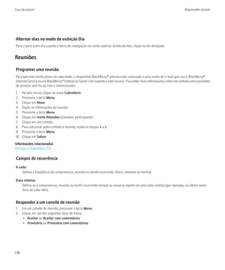 Guia do usuário                                                                                                           Organizador pessoal




Alternar dias no modo de exibição Dia
Para ir para outro dia usando a barra de navegação no canto superior direito da tela, clique no dia desejado.


Reuniões

Programar uma reunião
Para que esta tarefa possa ser executada, o dispositivo BlackBerry® precisa estar associado a uma conta de e-mail que usa o BlackBerry®
Internet Service ou um BlackBerry® Enterprise Server com suporte a este recurso. Para obter mais informações, entre em contato com o provedor
de serviços sem fio ou com o administrador.
1.    Na tela inicial, clique no ícone Calendário.
2.    Pressione a tecla Menu.
3.    Clique em Novo.
4.    Digite as informações da reunião.
5.    Pressione a tecla Menu.
6.    Clique em Invite Attendee (Convidar participante).
7.    Clique em um contato.
8.    Para adicionar outro contato à reunião, repita as etapas 4 a 6.
9.    Pressione a tecla Menu.
10.   Clique em Salvar.
Informações relacionadas
Desligar o dispositivo, 233

Campos de recorrência
A cada:
    Defina a freqüência do compromisso, reunião ou tarefa recorrente: diária, semanal ou mensal.

Data relativa:
    Defina se o compromisso, reunião ou tarefa recorrente mensal ou anual se repete em uma data relativa (por exemplo, na última sexta-
    feira de cada mês).


Responder a um convite de reunião
1. Em um convite de reunião, pressione a tecla Menu.
2. Clique em um dos seguintes itens de menu:
   • Aceitar ou Aceitar com comentários
   • Provisório ou Provisório com comentários




138
 