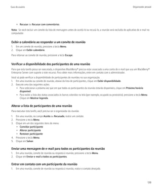 Guia do usuário                                                                                                           Organizador pessoal




      • Recusar ou Recusar com comentários

Nota: Se você excluir um convite da lista de mensagens antes de aceitá-lo ou recusá-lo, a reunião será excluída do aplicativo de e-mail no
computador.


Exibir o calendário ao responder a um convite de reunião
1. Em um convite de reunião, pressione a tecla Menu.
2. Clique em Exibir calendário.
Para retornar ao convite de reunião, pressione a tecla Escape.


Verificar a disponibilidade dos participantes de uma reunião
Para que esta tarefa possa ser executada, o dispositivo BlackBerry® precisa estar associado a uma conta de e-mail que usa um BlackBerry®
Enterprise Server com suporte a este recurso. Para obter mais informações, entre em contato com o administrador.
Você só pode verificar a disponibilidade de participantes de reuniões na sua organização.
1. Em uma reunião ou convite de reunião, abaixo da lista de participantes, clique em Exibir disponibilidade.
2. Execute uma das seguintes ações:
    • Para selecionar a próxima vez que em que todos os participantes da reunião estarão disponíveis, clique em Próximo horário
        disponível.
    • Para exibir a lista dos status associados às barras coloridas na tela (por exemplo, ocupado ou provisório), pressione a tecla Menu.
        Clique em Mostrar legenda.

Alterar a lista de participantes de uma reunião
Para executar esta tarefa, você precisa ser o organizador da reunião.
1. Em uma reunião, no campo Aceito ou Recusado, realce um contato.
2. Pressione a tecla Menu.
3. Clique em um dos seguintes itens de menu:
   • Convidar participante
   • Alterar participante
   • Remover participante
4. Pressione a tecla Menu.
5. Clique em Salvar.

Enviar uma mensagem de e-mail para todos os participantes da reunião
1. Em uma reunião, convite de reunião ou resposta à reunião, pressione a tecla Menu.
2. Clique em Enviar e-mail a todos os participantes.

Entrar em contato com um participante da reunião
1.   Em uma reunião, convite de reunião ou resposta à reunião, realce o contato desejado.




                                                                                                                                         139
 