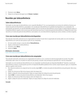 Guia do usuário                                                                                                          Organizador pessoal




2. Pressione a tecla Menu.
3. Clique em um tipo de mensagem ou em Chamar <contato>.


Reuniões por teleconferência

Sobre teleconferências
Você pode criar dois tipos de teleconferência com o aparelho BlackBerry®. Se a sua organização ou um serviço de conferência forneceu um
número de ponte de teleconferência, você poderá criar reuniões por teleconferência no calendário do dispositivo ou no computador. Os
participantes que possuem um aparelho BlackBerry podem entrar na reunião por teleconferência com um toque na opção Ingressar agora, se
o dispositivo oferecer suporte a esse recurso, para que não tenham que discar o número de ponte de teleconferência e códigos de acesso. Caso
não tenha um número de ponte de teleconferência, você poderá criar uma teleconferência ligando para outros contatos e unindo as ligações.


Criar uma reunião por teleconferência do dispositivo
Para executar esta tarefa, você precisa ser o organizador da reunião. Se você não é o organizador de reunião, pode criar uma reunião por
teleconferência em nome de outra pessoa a partir do seu computador.
1.    Em uma reunião, marque a caixa de seleção Teleconferência.
2.    Digite as informações da teleconferência.
3.    Pressione a tecla Menu.
4.    Clique em Salvar.
Informações relacionadas
Salvar informações de teleconferência, 141

Criar uma reunião por teleconferência do computador
Para executar esta tarefa, você precisa ser o organizador da reunião ou criar a reunião em nome do organizador da reunião. Para obter
informações sobre como criar reuniões em nome de outra pessoa, consulte a documentação do aplicativo de e-mail do computador.
Você pode criar uma reunião por teleconferência em um computador reconhecido pelo seu dispositivo BlackBerry®. Quando a reunião por
teleconferência começar, os participantes que têm um dispositivo BlackBerry poderão entrar usando a opção Ingressar agora, se o dispositivo
oferecer suporte a esse recurso.
1. Nas notas da reunião ou no campo de local da reunião, digite CCP: e o número de ponte de teleconferência do participante. Não inclua
     espaços.
2. Digite, em minúscula, x. Não inclua espaços antes nem depois do x.
3. Digite o código de acesso do participante. Digite um espaço depois do código de acesso do participante.
4. Digite CCM: e o número de ponte de teleconferência do moderador. Não inclua espaços.
5. Digite, em minúscula, x. Não inclua espaços antes nem depois do x.
6. Digite o código de acesso do moderador. Digite um espaço depois do código de acesso do moderador.

Exemplo




140
 