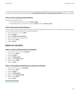 Guia do usuário                                                                                                     Organizador pessoal




Se o número de ponte de teleconferência do participante e do moderador for 1-800-555-5555, o código de acesso do moderador for 55555#
e o código de acesso do participante for 55551#, digite CCP:18005555555x55555# CCM:18005555555x55551#, seguido por um espaço.


Entrar em uma reunião por teleconferência
Execute uma das seguintes ações:
    • Em uma notificação de reunião, clique em Ingressar agora.
    • No calendário, selecione a reunião. Pressione a tecla Menu. Clique em Ingressar agora.

Salvar informações de teleconferência
É possível salvar as informações de teleconferência para que sejam automaticamente adicionadas aos seus respectivos campos quando você
criar uma reunião por teleconferência de seu aparelho BlackBerry®.
1. No calendário, pressione a tecla Menu.
2. Clique em Opções.
3. Selecione Opções de teleconferência.
4. Digite as informações da teleconferência.
5. Pressione a tecla Menu.
6. Clique em Salvar.


Opções de calendário

Alterar o modo de exibição padrão do calendário
1.   Na tela inicial, clique no ícone de Calendário.
2.   Pressione a tecla Menu.
3.   Clique em Opções.
4.   Clique em Opções gerais.
5.   Altere o campo Exibição inicial.
6.   Pressione a tecla Menu.
7.   Clique em Salvar.

Alterar a hora padrão do lembrete para entradas do calendário
1.   Na tela inicial, clique no ícone Calendário.
2.   Pressione a tecla Menu.
3.   Clique em Opções.
4.   Clique em Opções gerais.
5.   Altere o campo Lembrete padrão.
6.   Pressione a tecla Menu.
7.   Clique em Salvar.
Informações relacionadas
Desligar o dispositivo, 233



                                                                                                                                   141
 
